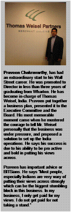 Text Box:      Praveen Chakravarthy, has had an extraordinary start to his Wall Street career. He was promoted to Director in less than three years of graduating from Wharton. He has become in-charge of Thomas Weisel, India. Praveen put together a business plan, presented it to the Executive Committee and the Board. His most memorable moment came when he mustered the courage to tell Mr. Weisel personally that the business was under pressure, and proposed a solution to set up the India operations. He says his success is due to his ability to be pro active and bold in putting his views across.    Praveen has important advice or BITSians. He says &ldquo;Most people, especially Indians are very wary of putting their views across strongly which can be the biggest stumbling block in this business. In my business, I only get paid for my views. I do not get paid for not taking a stand.&rdquo;