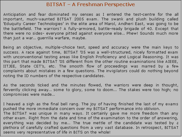Text Box: BITSAT – A Freshman Perspective Anticipation and fear dominated my senses as I entered the test-centre for the all important, much-vaunted BITSAT 2005 exam. The swank and plush building called ‘Eduquity Career Technologies’ in the elite area of Marol, Andheri East, was going to be the battlefield. The warriors? A fully-armored, battle-ready brigade of 40. Except that there were no sides- everyone pitted against everyone else… Phew! Sounds much more than just a war… guerrilla warfare, maybe. Being an objective, multiple-choice test, speed and accuracy were the main keys to success. A race against time, BITSAT ’05 was a well-structured, nicely formatted exam with unconventional testing areas like English Proficiency and Logical Reasoning. It was this part that made BITSAT ’05 different from the other routine examinations like AIEEE, IITJEE, State CET’s, etc. The smooth flow of proceedings was marred by a few complaints about mistakes in a few questions. The invigilators could do nothing beyond noting the ID numbers of the respective candidates. As the seconds ticked and the minutes flowed, the warriors were deep in thought, fervently clicking away… some to glory, some to doom… The stakes were too high; no compromises were made… I heaved a sigh as the final bell rang. The joy of having finished the last of my exams pushed the more immediate concern over my BITSAT performance into oblivion. The BITSAT was unique in many ways. It certainly gave me more freedom than any other exam. Right from the date and time of the examination to the order of answering, everything was decided by me… The true mettle of the candidate was tested by a plethora of carefully crafted questions from a very vast database. In retrospect, BITSAT seems very representative of life in BITS on the whole!