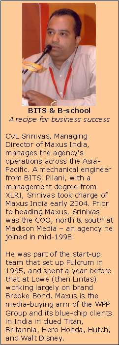 Text Box:    BITS & B-school  A recipe for business success    CVL Srinivas, Managing Director of Maxus India, manages the agency's operations across the Asia-Pacific. A mechanical engineer from BITS, Pilani, with a management degree from XLRI, Srinivas took charge of Maxus India early 2004. Prior to heading Maxus, Srinivas was the COO, north & south at Madison Media &ndash; an agency he joined in mid-1998.    He was part of the start-up team that set up Fulcrum in 1995, and spent a year before that at Lowe (then Lintas) working largely on brand Brooke Bond. Maxus is the media-buying arm of the WPP Group and its blue-chip clients in India in clued Titan, Britannia, Hero Honda, Hutch, and Walt Disney.
