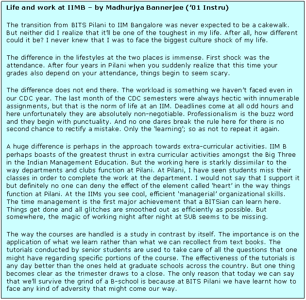 Text Box: Life and work at IIMB &ndash; by Madhurjya Bannerjee (&rsquo;01 Instru)  The transition from BITS Pilani to IIM Bangalore was never expected to be a cakewalk. But neither did I realize that it&rsquo;ll be one of the toughest in my life. After all, how different could it be? I never knew that I was to face the biggest culture shock of my life.  The difference in the lifestyles at the two places is immense. First shock was the attendance. After four years in Pilani when you suddenly realize that this time your grades also depend on your attendance, things begin to seem scary.  The difference does not end there. The workload is something we haven&rsquo;t faced even in our CDC year. The last month of the CDC semesters were always hectic with innumerable assignments, but that is the norm of life at an IIM. Deadlines come at all odd hours and here unfortunately they are absolutely non-negotiable. Professionalism is the buzz word and they begin with punctuality. And no one dares break the rule here for there is no second chance to rectify a mistake. Only the &lsquo;learning&rsquo;; so as not to repeat it again.  A huge difference is perhaps in the approach towards extra-curricular activities. IIM B perhaps boasts of the greatest thrust in extra curricular activities amongst the Big Three in the Indian Management Education. But the working here is starkly dissimilar to the way departments and clubs function at Pilani. At Pilani, I have seen students miss their classes in order to complete the work at the department. I would not say that I support it but definitely no one can deny the effect of the element called &lsquo;heart&rsquo; in the way things function at Pilani. At the IIMs you see cool, efficient &lsquo;managerial&rsquo; organizational skills. The time management is the first major achievement that a BITSian can learn here. Things get done and all glitches are smoothed out as efficiently as possible. But somewhere, the magic of working night after night at SUB seems to be missing.  The way the courses are handled is a study in contrast by itself. The importance is on the application of what we learn rather than what we can recollect from text books. The tutorials conducted by senior students are used to take care of all the questions that one might have regarding specific portions of the course. The effectiveness of the tutorials is any day better than the ones held at graduate schools across the country. But one thing becomes clear as the trimester draws to a close. The only reason that today we can say that we&rsquo;ll survive the grind of a B-school is because at BITS Pilani we have learnt how to face any kind of adversity that might come our way.