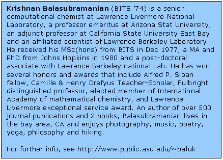Text Box: Krishnan Balasubramanian (BITS &rsquo;74) is a senior computational chemist at Lawrence Livermore National Laboratory, a professor emeritus at Arizona Stat University, an adjunct professor at California State University East Bay and an affiliated scientist of Lawrence Berkeley Laboratory. He received his MSc(hons) from BITS in Dec 1977, a MA and PhD from Johns Hopkins in 1980 and a post-doctoral associate with Lawrence Berkeley national Lab. He has won several honors and awards that include Alfred P. Sloan fellow, Camille & Henry Drefyus Teacher-Scholar, Fulbright distinguished professor, elected member of International Academy of mathematical chemistry, and Lawrence Livermore exceptional service award. An author of over 500 journal publications and 2 books, Balasubramanian lives in  the bay area, CA and enjoys photography, music, poetry, yoga, philosophy and hiking.    For further info, see http://www.public.asu.edu/~baluk  