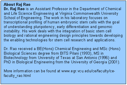 Text Box: About Raj Rao  Dr. Raj Rao is an Assistant Professor in the Department of Chemical and Life Science Engineering at Virginia Commonwealth University School of Engineering. The work in his laboratory focuses on transcriptional profiling of human embryonic stem cells with the goal of understanding pluripotency, early differentiation and genomic instability. His work deals with the integration of basic stem cell biology and rational engineering design principles towards developing the enabling technologies for stem cell research and applications.     Dr. Rao received a BE(Hons) Chemical Engineeing and MSc (Hons) Biological Sciences degree from BITS Pilani (1993), MS in Biotechnology from University of Texas at San Antonio (1996) and PhD in Biological Engineering from the University of Georgia (2001).     More information can be found at www.egr.vcu.edu/ce/faculty/ce-faculty_rao.html  